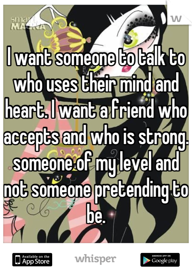 I want someone to talk to who uses their mind and heart. I want a friend who accepts and who is strong. someone of my level and not someone pretending to be.