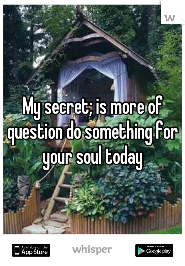 My secret; is more of question do something for your soul today