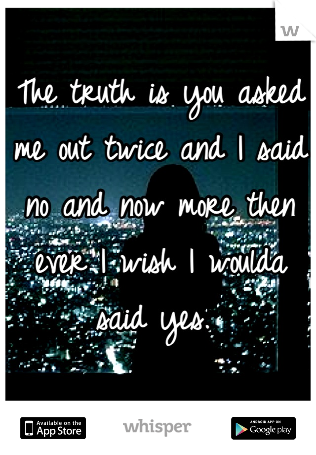 The truth is you asked me out twice and I said no and now more then ever I wish I woulda said yes. 
