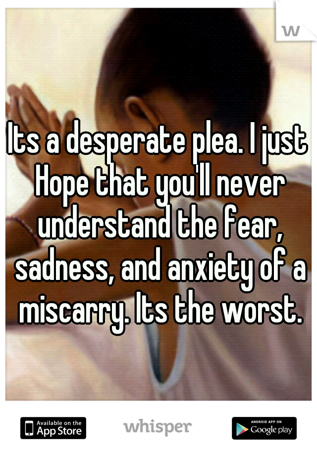 Its a desperate plea. I just Hope that you'll never understand the fear, sadness, and anxiety of a miscarry. Its the worst.