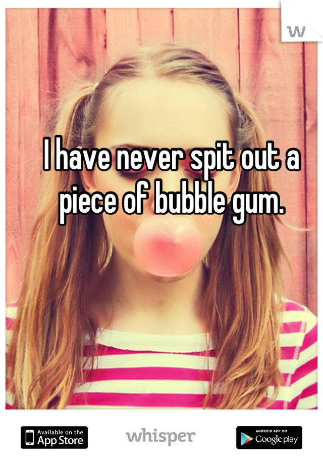 I have never spit out a piece of bubble gum.