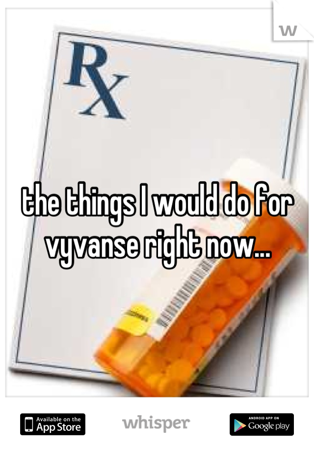 the things I would do for vyvanse right now...