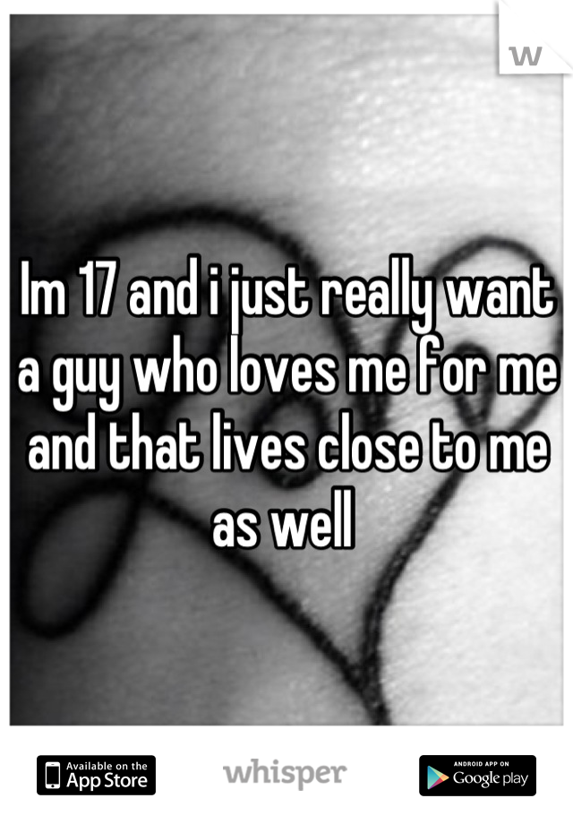Im 17 and i just really want a guy who loves me for me and that lives close to me as well 