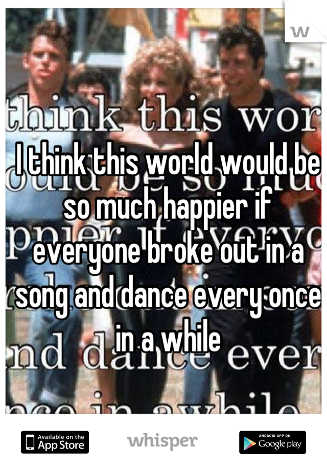 I think this world would be so much happier if everyone broke out in a song and dance every once in a while