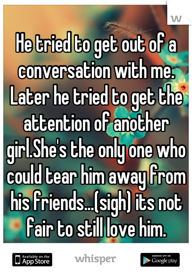 He tried to get out of a conversation with me. Later he tried to get the attention of another girl.She's the only one who could tear him away from his friends...(sigh) its not fair to still love him.