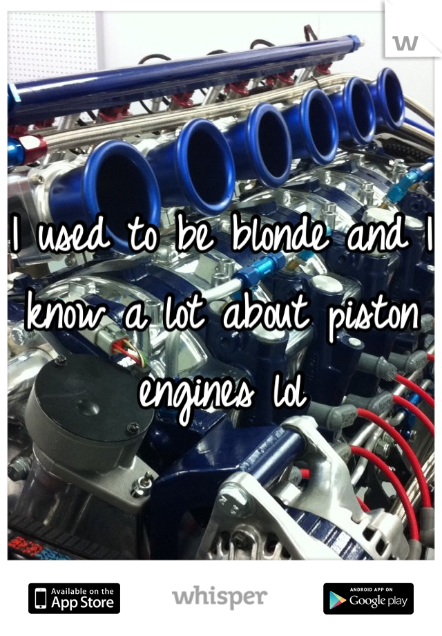 I used to be blonde and I know a lot about piston engines lol