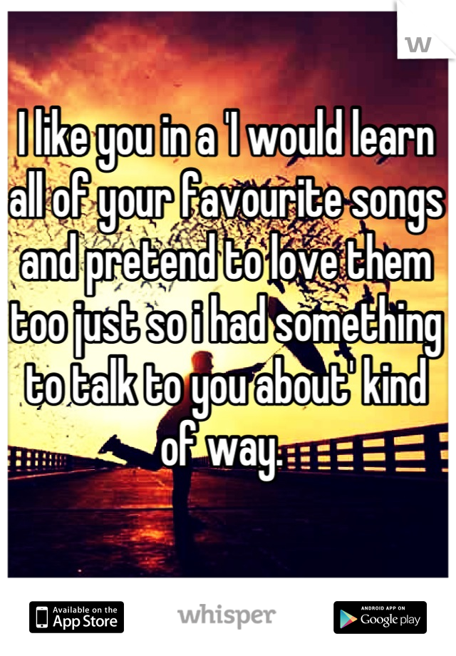 I like you in a 'I would learn all of your favourite songs and pretend to love them too just so i had something to talk to you about' kind of way. 