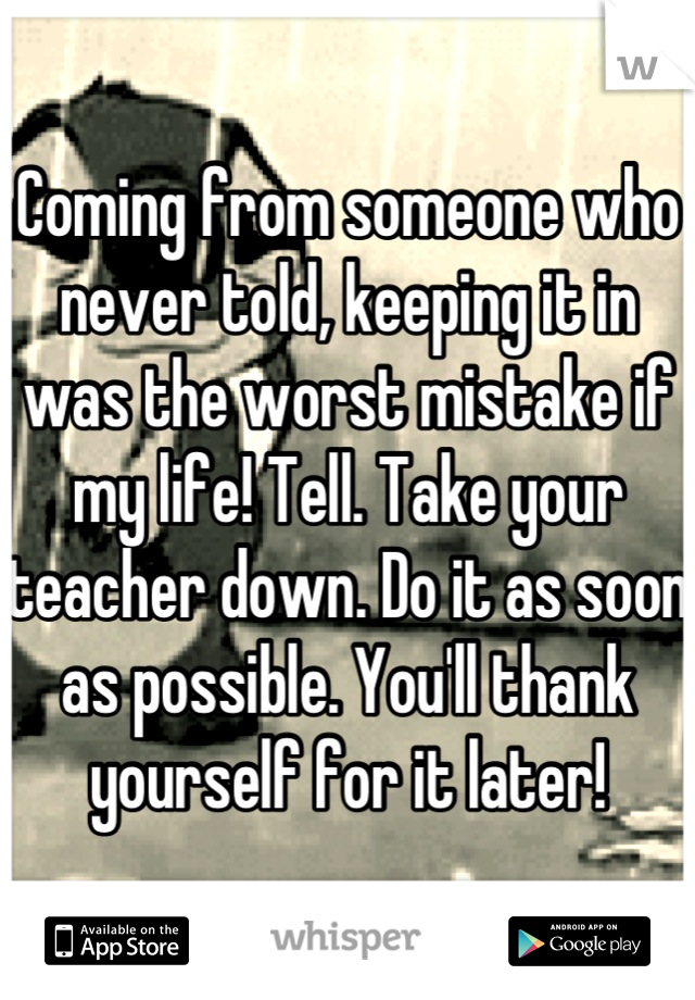 Coming from someone who never told, keeping it in was the worst mistake if my life! Tell. Take your teacher down. Do it as soon as possible. You'll thank yourself for it later!