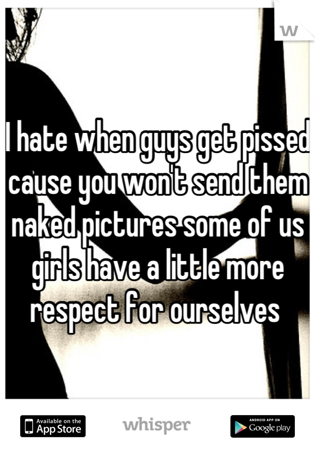 I hate when guys get pissed cause you won't send them naked pictures some of us girls have a little more respect for ourselves 