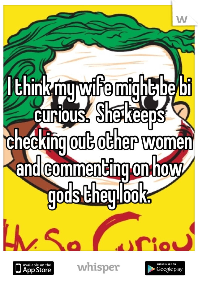 I think my wife might be bi curious.  She keeps checking out other women and commenting on how gods they look.