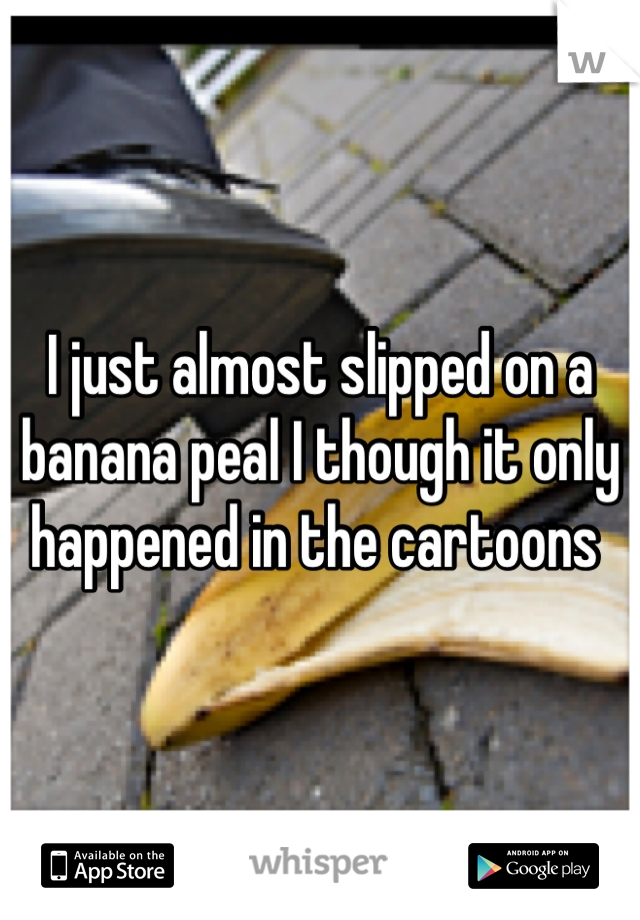 I just almost slipped on a banana peal I though it only happened in the cartoons 