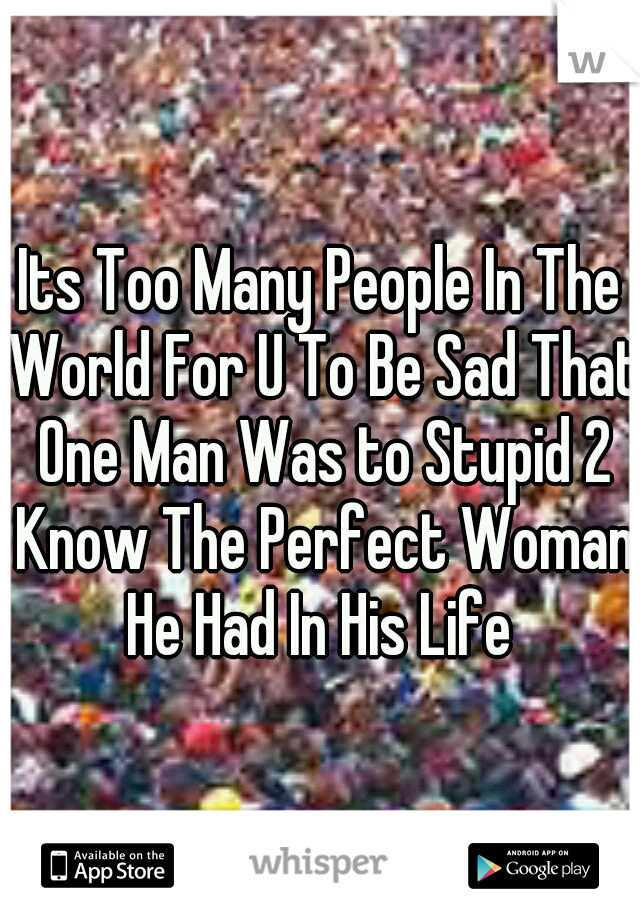 Its Too Many People In The World For U To Be Sad That One Man Was to Stupid 2 Know The Perfect Woman He Had In His Life 