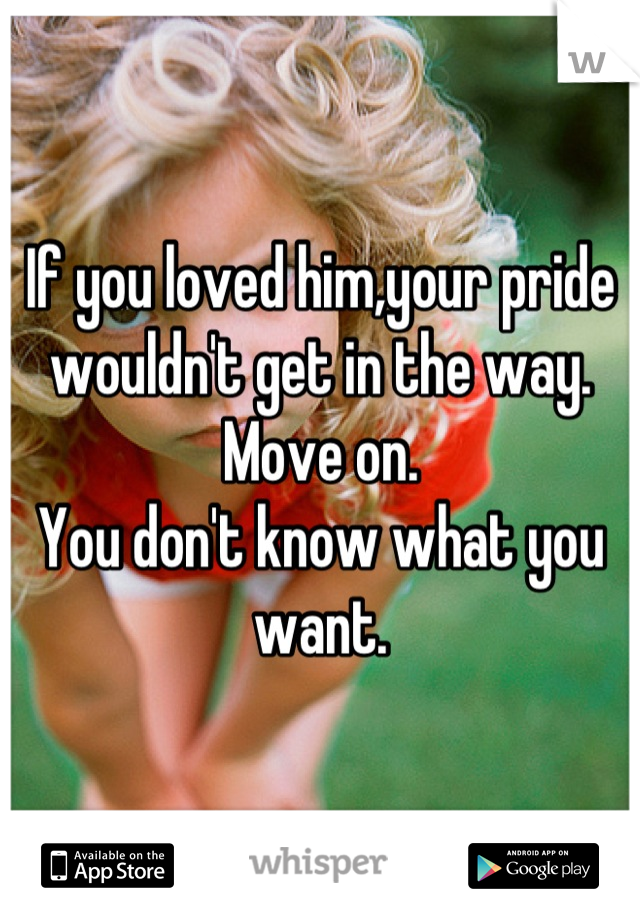 If you loved him,your pride wouldn't get in the way. 
Move on. 
You don't know what you want.