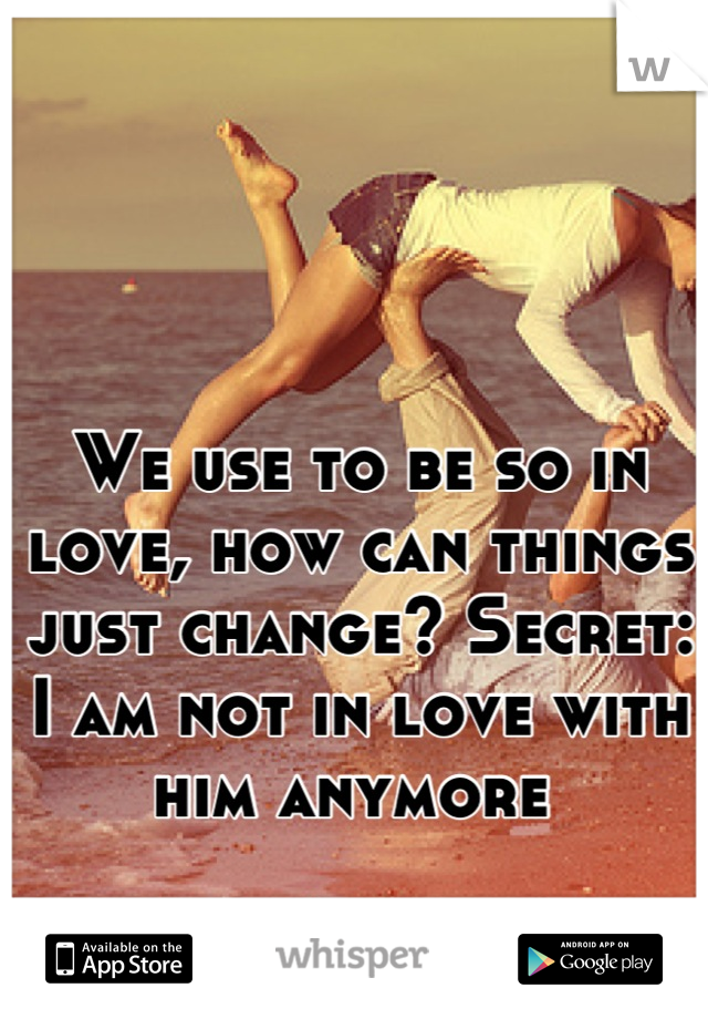 We use to be so in love, how can things just change? Secret: I am not in love with him anymore 