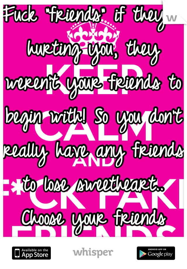 Fuck "friends" if they're hurting you, they weren't your friends to begin with! So you don't really have any friends to lose sweetheart.. Choose your friends wisely.