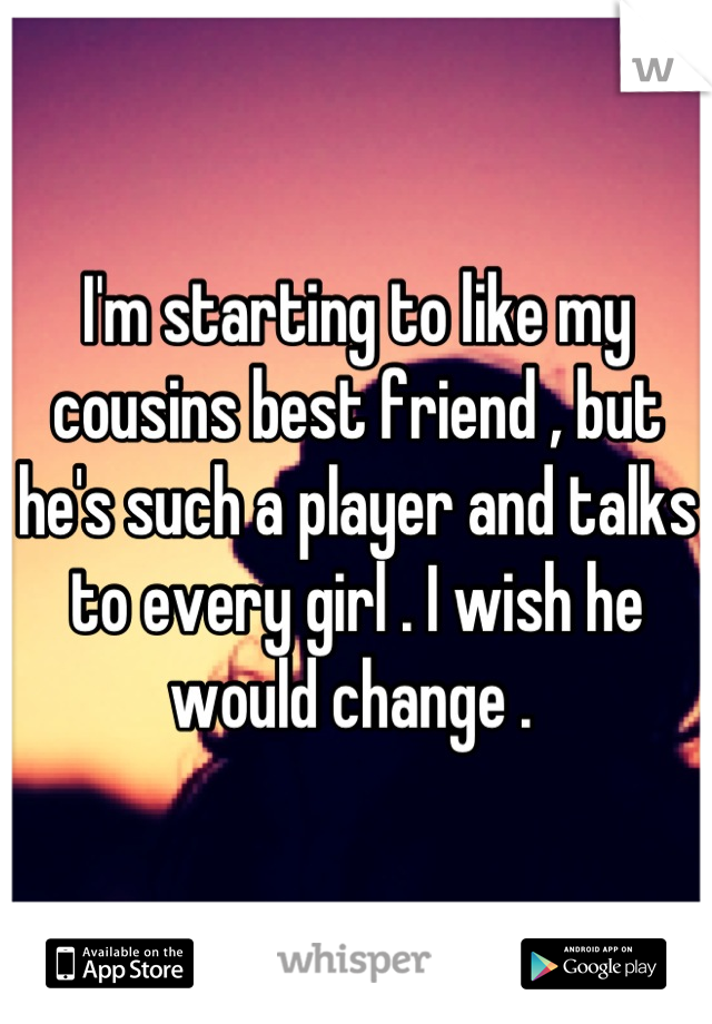 I'm starting to like my cousins best friend , but he's such a player and talks to every girl . I wish he would change . 
