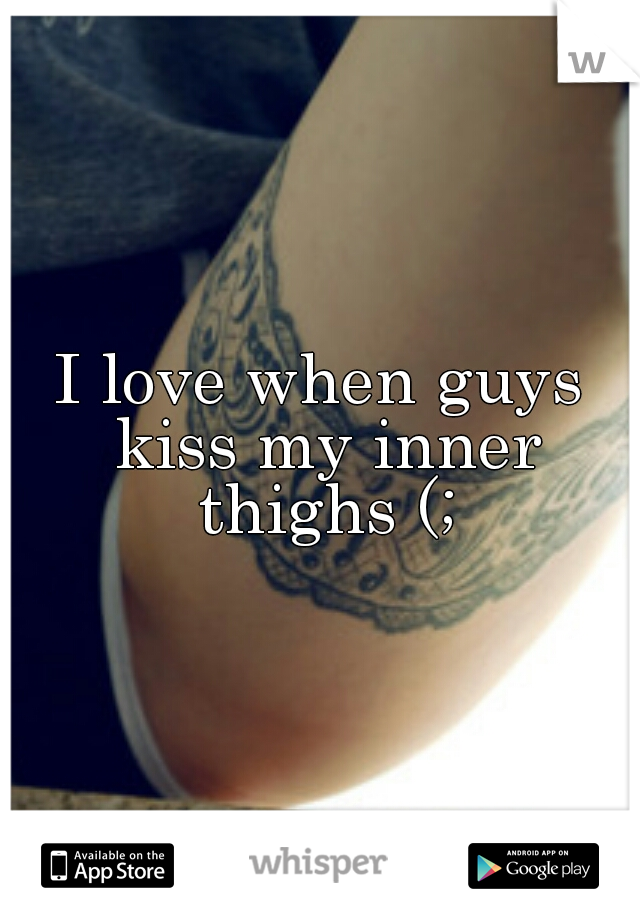 I love when guys kiss my inner thighs (;