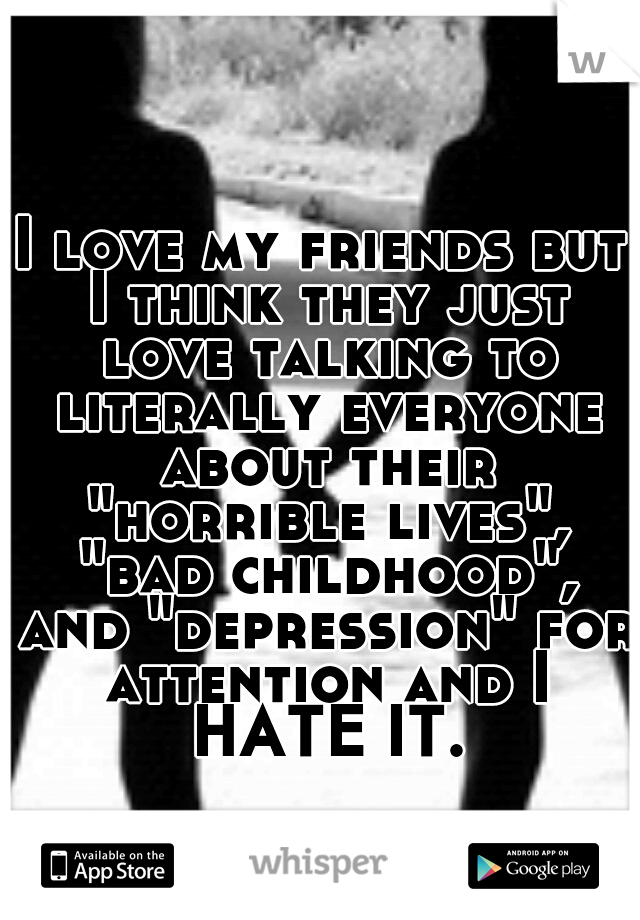 I love my friends but I think they just love talking to literally everyone about their "horrible lives", "bad childhood", and "depression" for attention and I HATE IT.