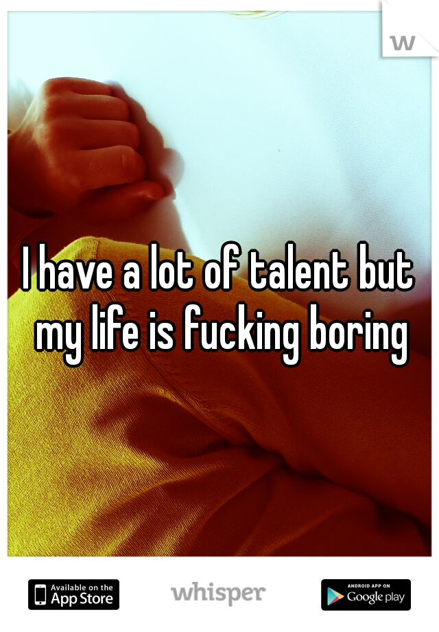 I have a lot of talent but my life is fucking boring