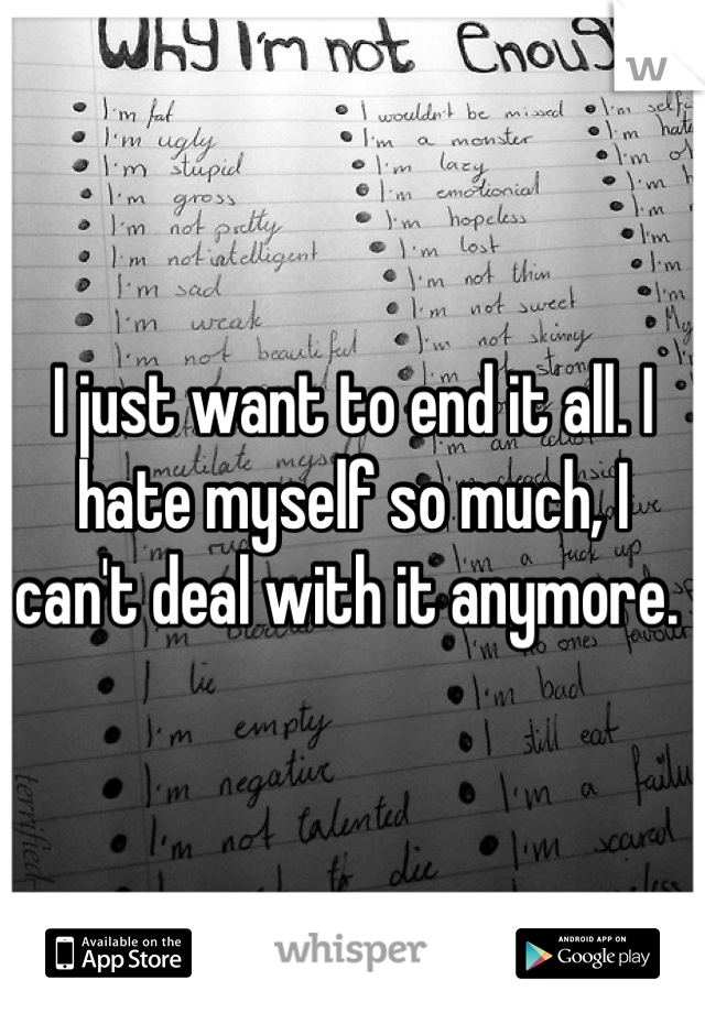 I just want to end it all. I hate myself so much, I can't deal with it anymore. 