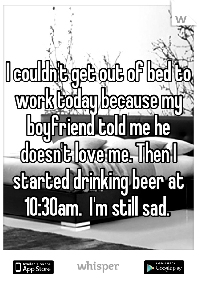 I couldn't get out of bed to work today because my boyfriend told me he doesn't love me. Then I started drinking beer at 10:30am.  I'm still sad. 