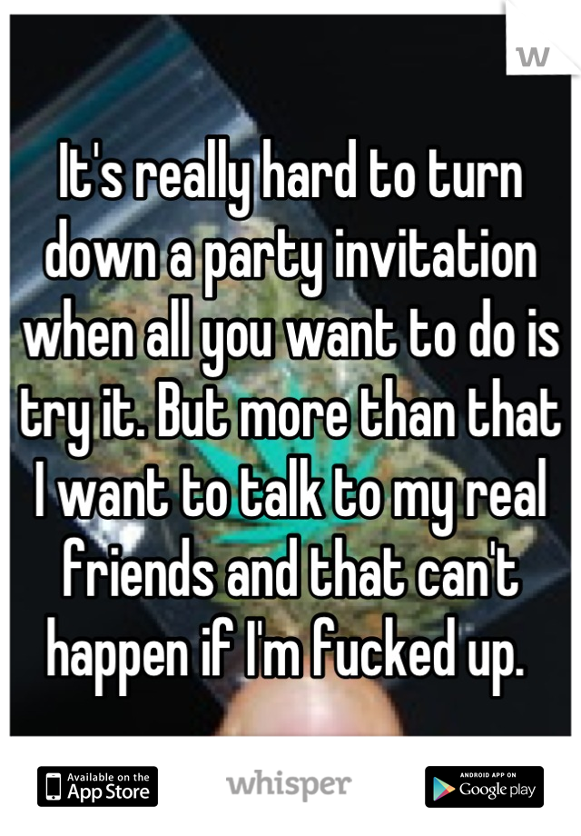 It's really hard to turn down a party invitation when all you want to do is try it. But more than that 
I want to talk to my real friends and that can't happen if I'm fucked up. 