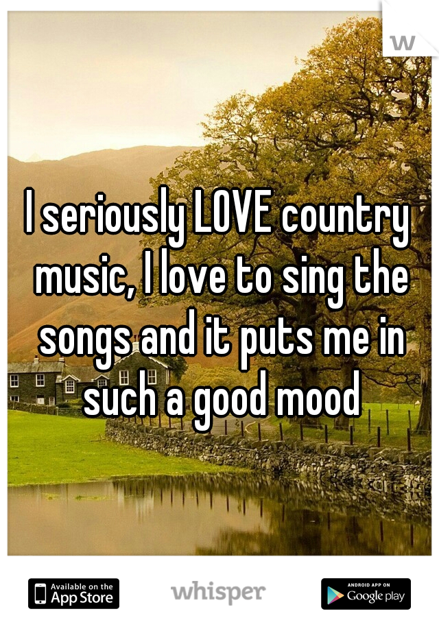 I seriously LOVE country music, I love to sing the songs and it puts me in such a good mood