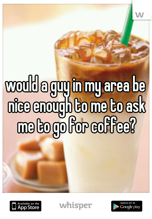 would a guy in my area be nice enough to me to ask me to go for coffee?