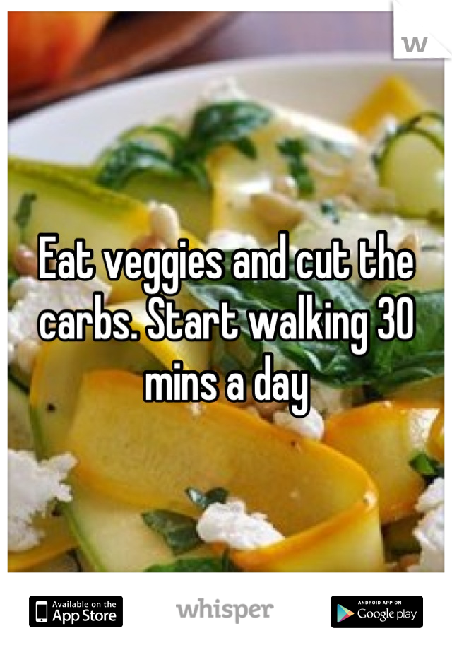 Eat veggies and cut the carbs. Start walking 30 mins a day