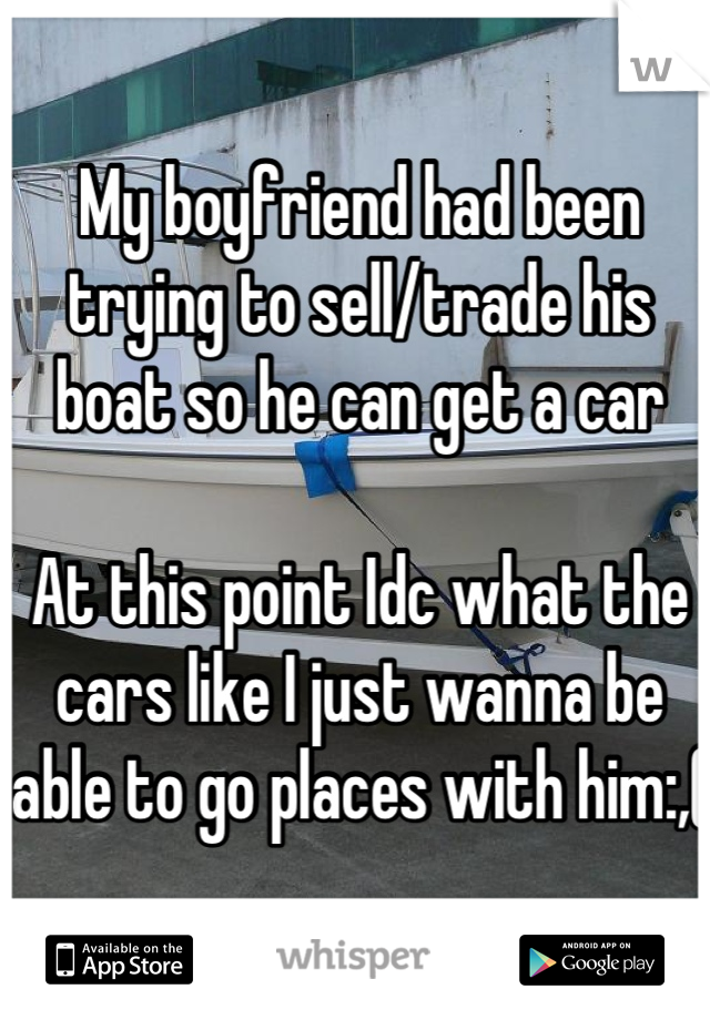 My boyfriend had been trying to sell/trade his boat so he can get a car 

At this point Idc what the cars like I just wanna be able to go places with him:,( 
