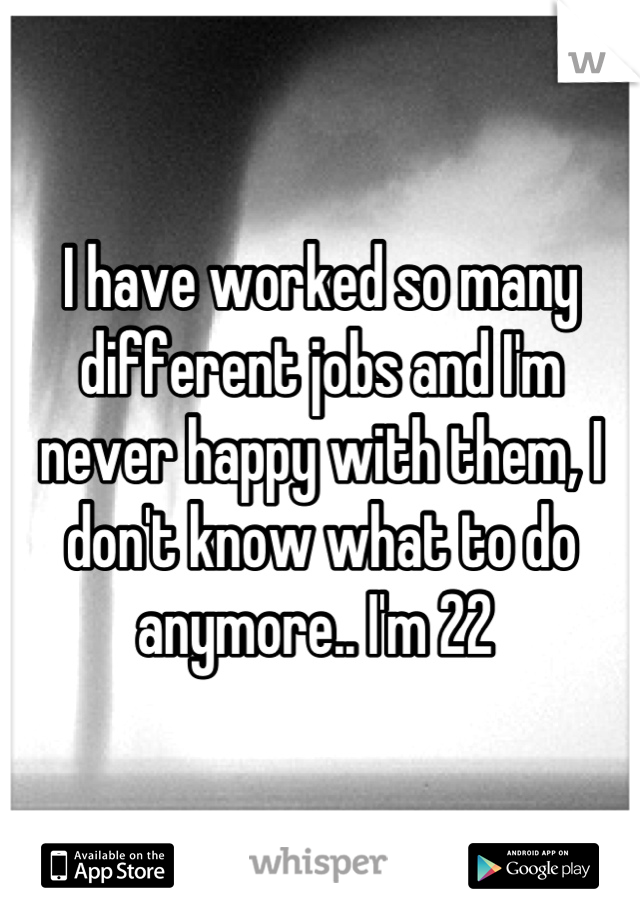 I have worked so many different jobs and I'm never happy with them, I don't know what to do anymore.. I'm 22 