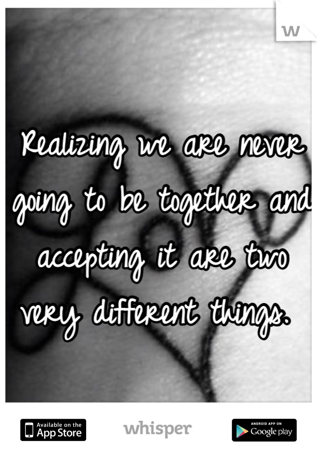 Realizing we are never going to be together and accepting it are two very different things. 