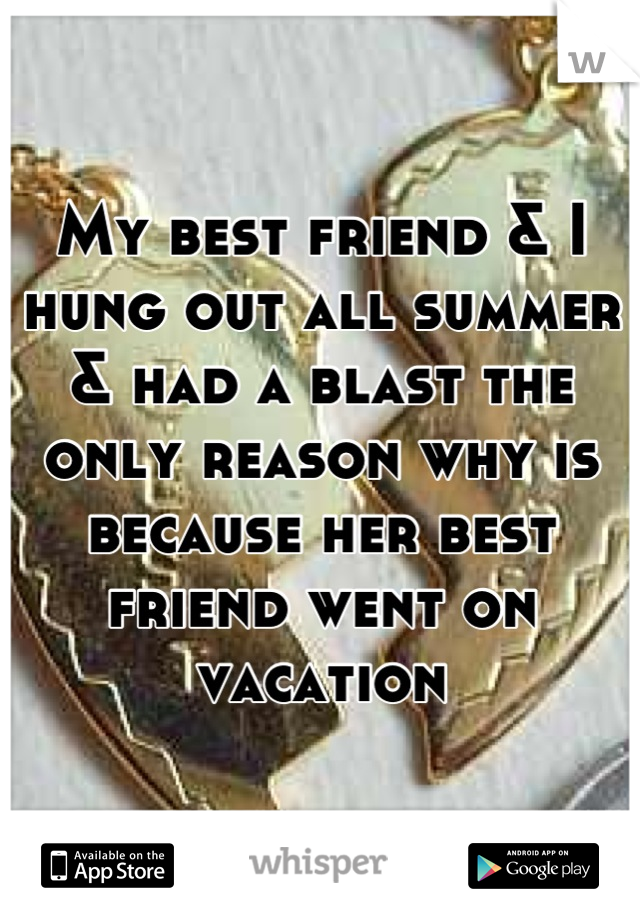My best friend & I hung out all summer & had a blast the only reason why is because her best friend went on vacation