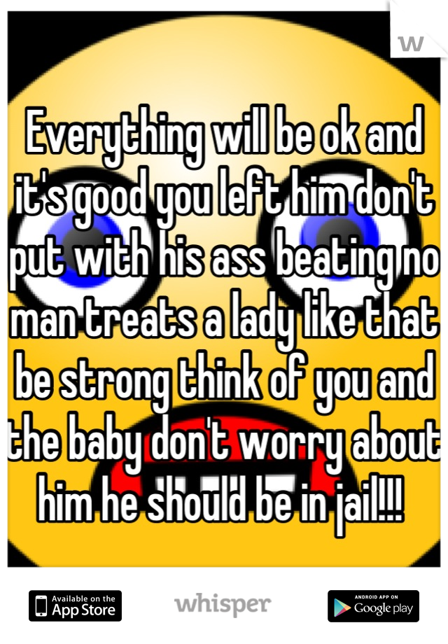 Everything will be ok and it's good you left him don't put with his ass beating no man treats a lady like that be strong think of you and the baby don't worry about him he should be in jail!!! 