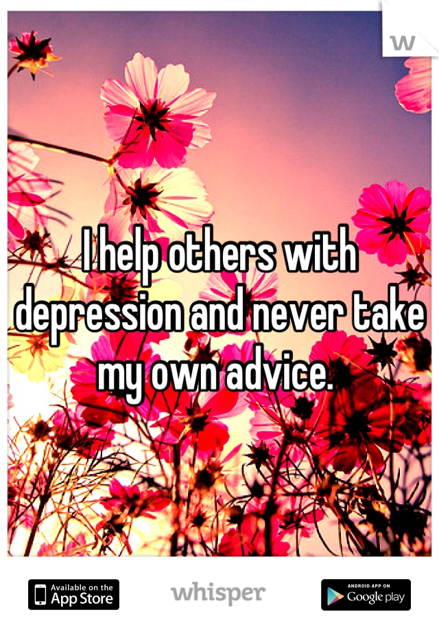 I help others with depression and never take my own advice. 
