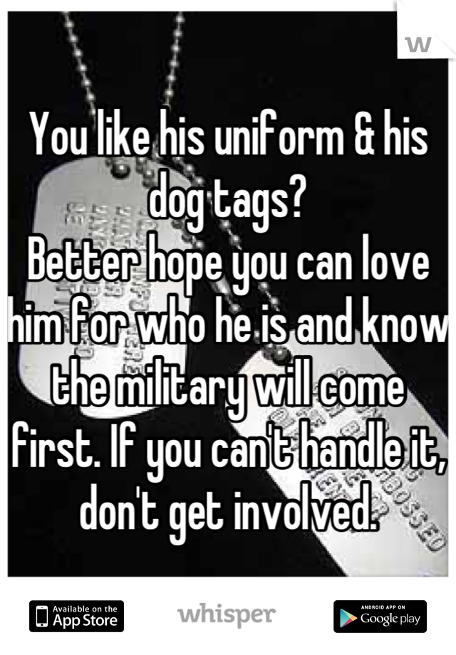 You like his uniform & his dog tags? 
Better hope you can love him for who he is and know the military will come first. If you can't handle it, don't get involved.