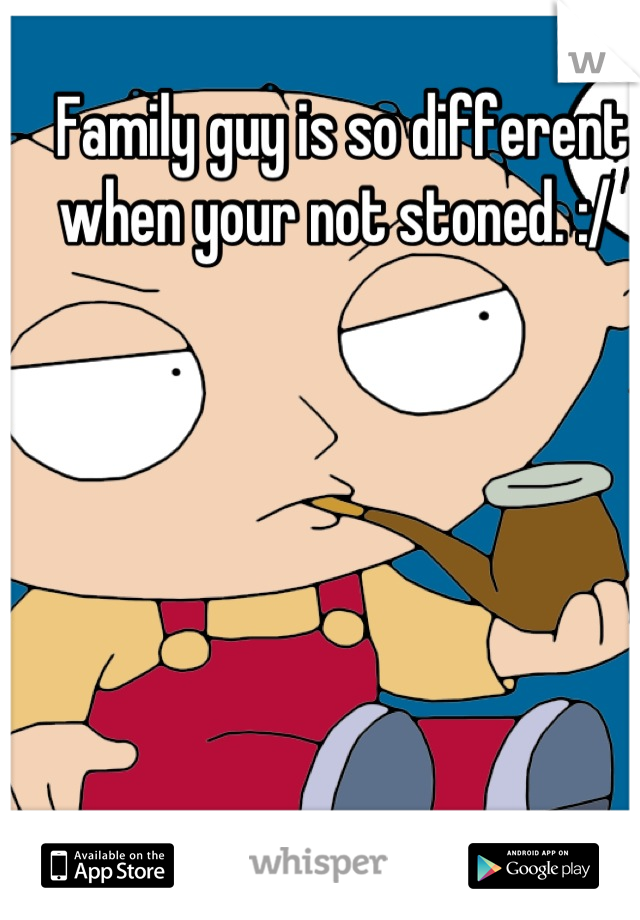 Family guy is so different when your not stoned. :/ 