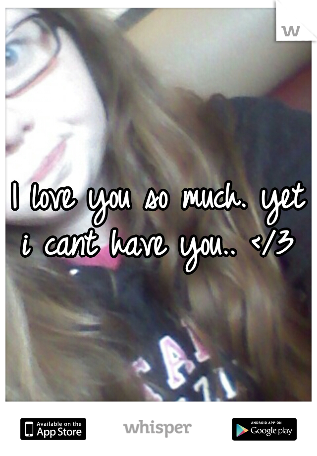 I love you so much. yet i cant have you.. </3 