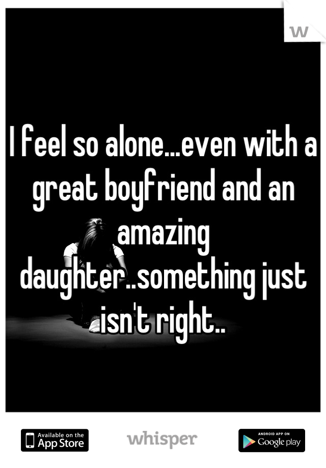 I feel so alone...even with a great boyfriend and an amazing daughter..something just isn't right..
