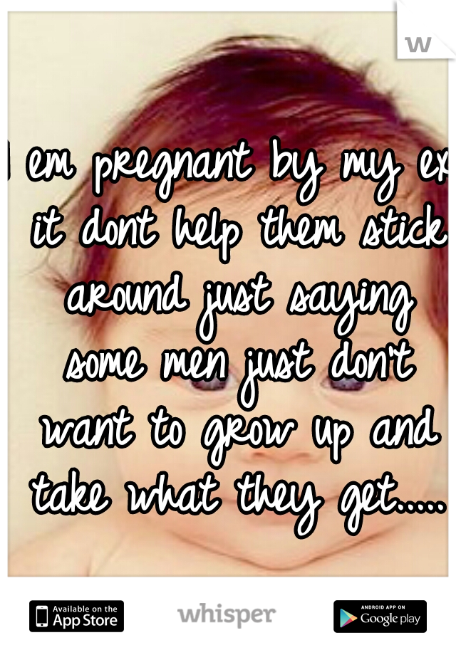 I em pregnant by my ex it dont help them stick around just saying some men just don't want to grow up and take what they get.....