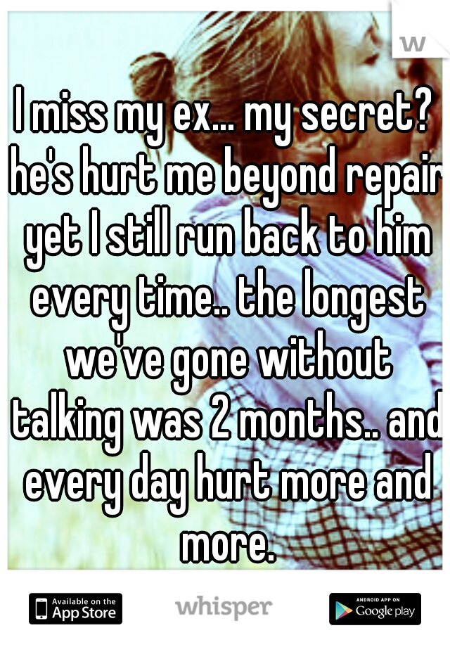 I miss my ex... my secret? he's hurt me beyond repair yet I still run back to him every time.. the longest we've gone without talking was 2 months.. and every day hurt more and more.