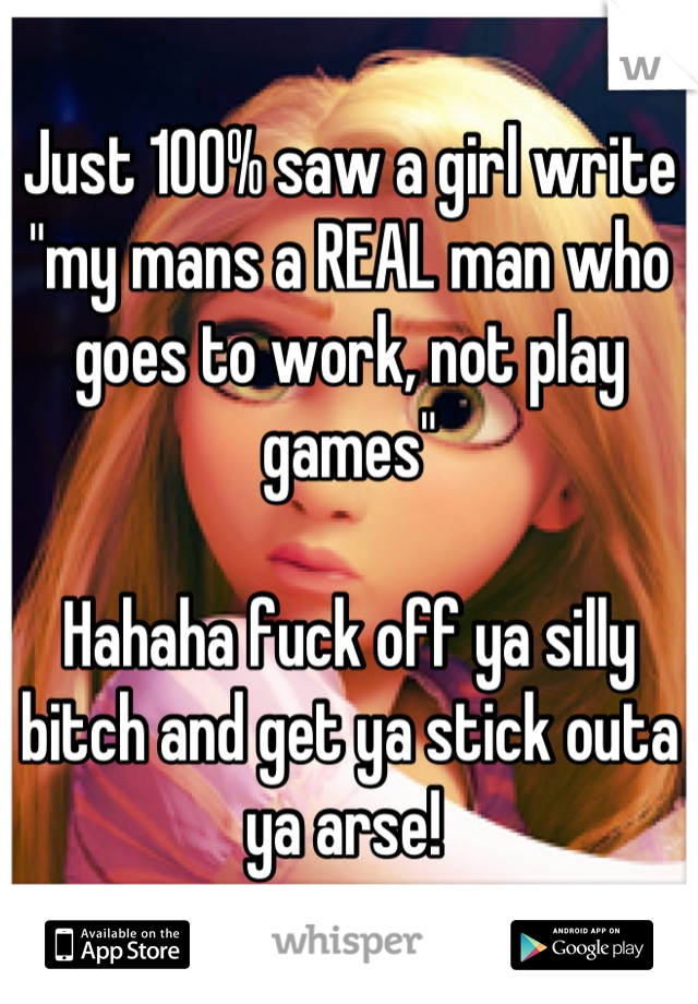 Just 100% saw a girl write "my mans a REAL man who goes to work, not play games"

Hahaha fuck off ya silly bitch and get ya stick outa ya arse! 
