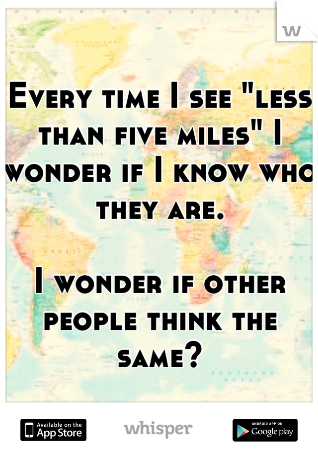 Every time I see "less than five miles" I wonder if I know who they are. 

I wonder if other people think the same?