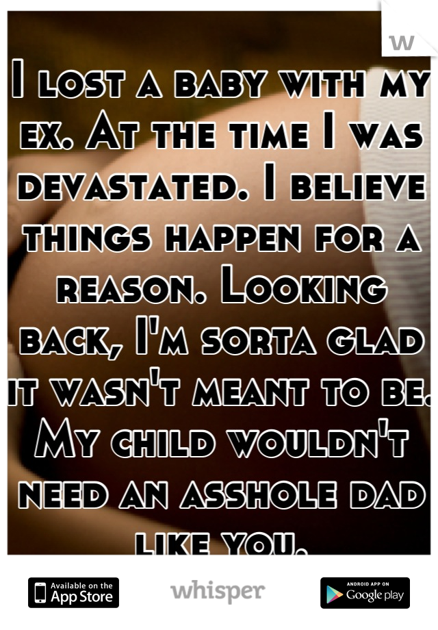 I lost a baby with my ex. At the time I was devastated. I believe things happen for a reason. Looking back, I'm sorta glad it wasn't meant to be. My child wouldn't need an asshole dad like you.