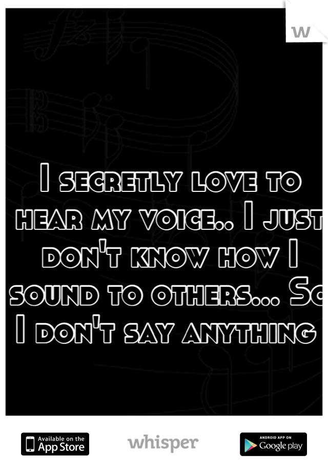 I secretly love to hear my voice.. I just don't know how I sound to others... So I don't say anything 
