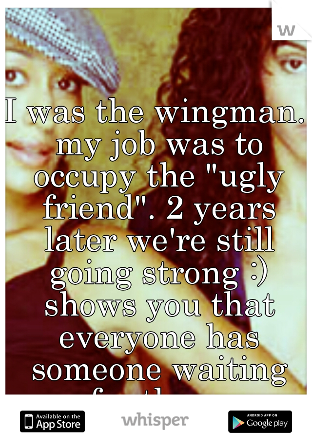 I was the wingman. my job was to occupy the "ugly friend". 2 years later we're still going strong :) shows you that everyone has someone waiting for them.