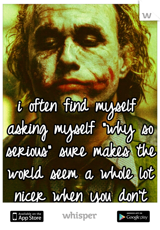 i often find myself asking myself "why so serious" sure makes the world seem a whole lot nicer when you don't care