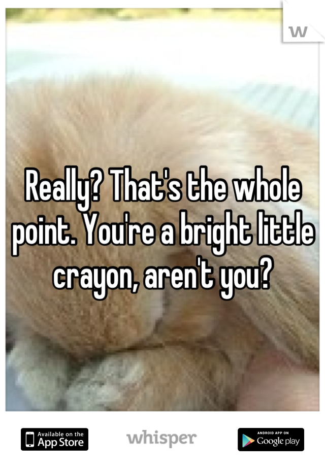 Really? That's the whole point. You're a bright little crayon, aren't you?