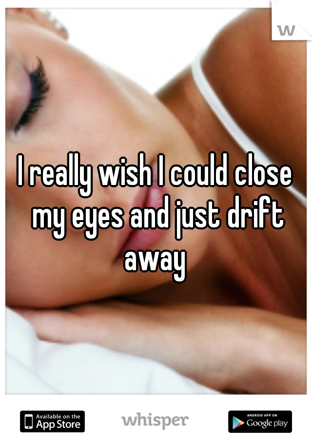 I really wish I could close my eyes and just drift away 