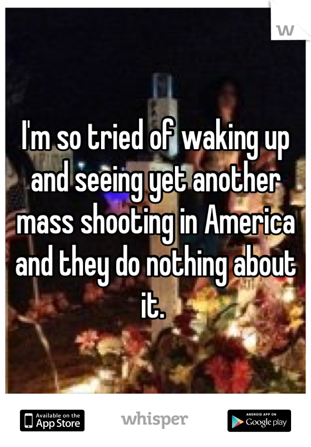 I'm so tried of waking up and seeing yet another mass shooting in America and they do nothing about it. 